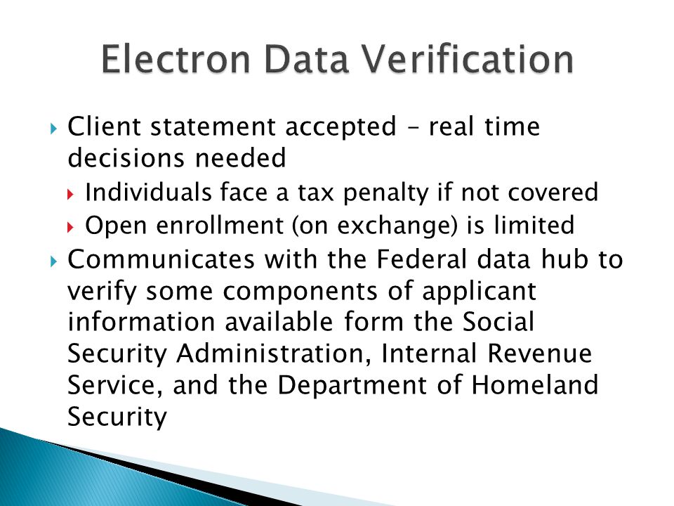 Client statement accepted – real time decisions needed  Individuals face a tax penalty if not covered  Open enrollment (on exchange) is limited  Communicates with the Federal data hub to verify some components of applicant information available form the Social Security Administration, Internal Revenue Service, and the Department of Homeland Security