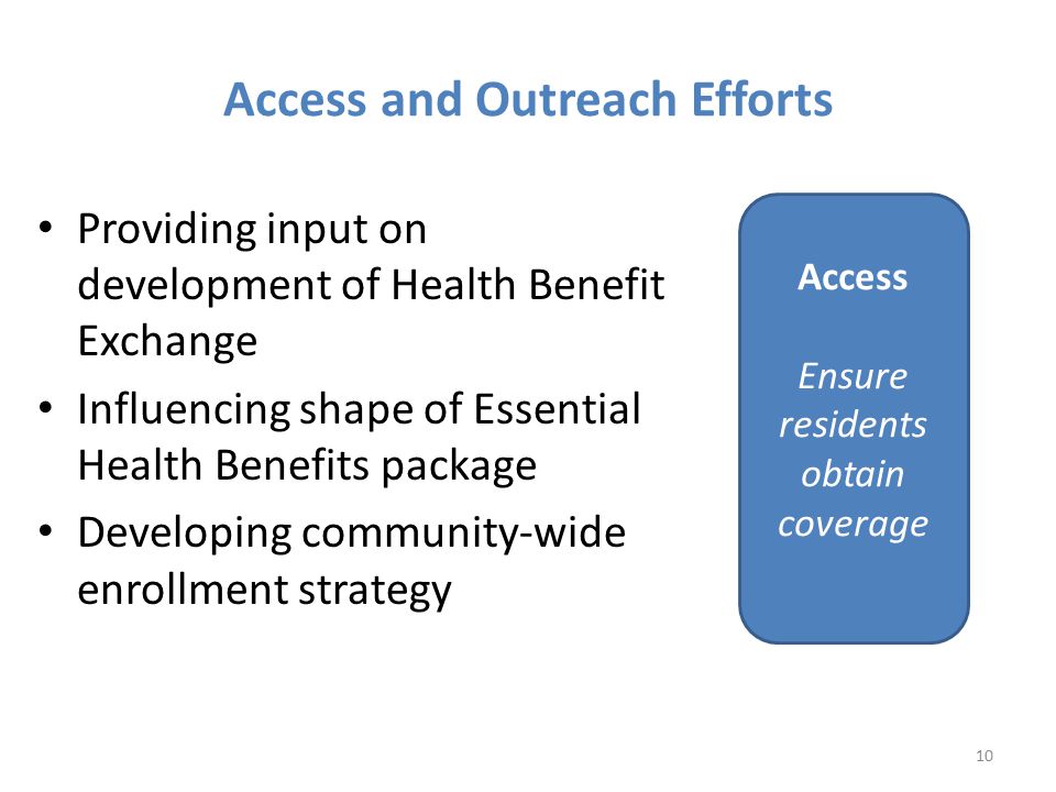 Providing input on development of Health Benefit Exchange Influencing shape of Essential Health Benefits package Developing community-wide enrollment strategy 10 Access Ensure residents obtain coverage Access and Outreach Efforts