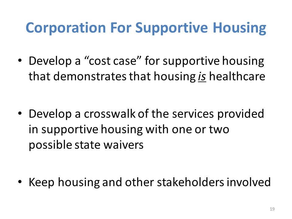 Corporation For Supportive Housing Develop a cost case for supportive housing that demonstrates that housing is healthcare Develop a crosswalk of the services provided in supportive housing with one or two possible state waivers Keep housing and other stakeholders involved 19