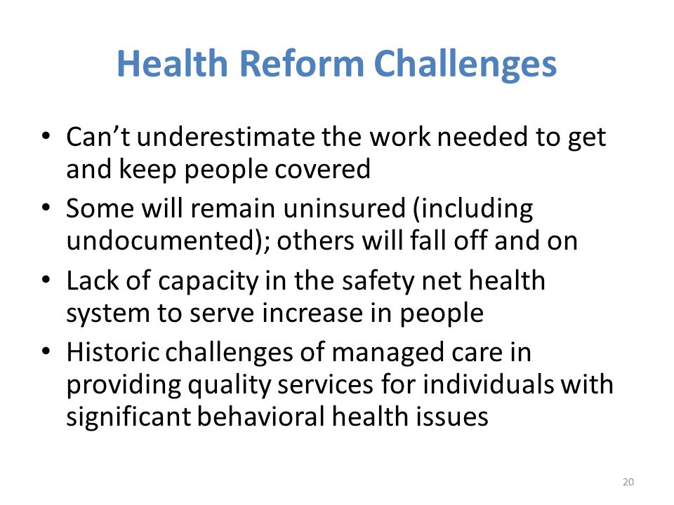 Health Reform Challenges Can’t underestimate the work needed to get and keep people covered Some will remain uninsured (including undocumented); others will fall off and on Lack of capacity in the safety net health system to serve increase in people Historic challenges of managed care in providing quality services for individuals with significant behavioral health issues 20