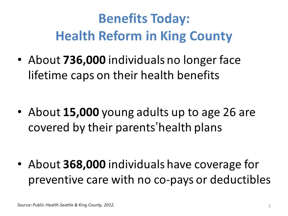 Benefits Today: Health Reform in King County About 736,000 individuals no longer face lifetime caps on their health benefits About 15,000 young adults up to age 26 are covered by their parents’health plans About 368,000 individuals have coverage for preventive care with no co-pays or deductibles Source: Public Health-Seattle & King County, 2012.