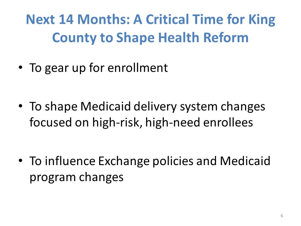 Next 14 Months: A Critical Time for King County to Shape Health Reform To gear up for enrollment To shape Medicaid delivery system changes focused on high-risk, high-need enrollees To influence Exchange policies and Medicaid program changes 6