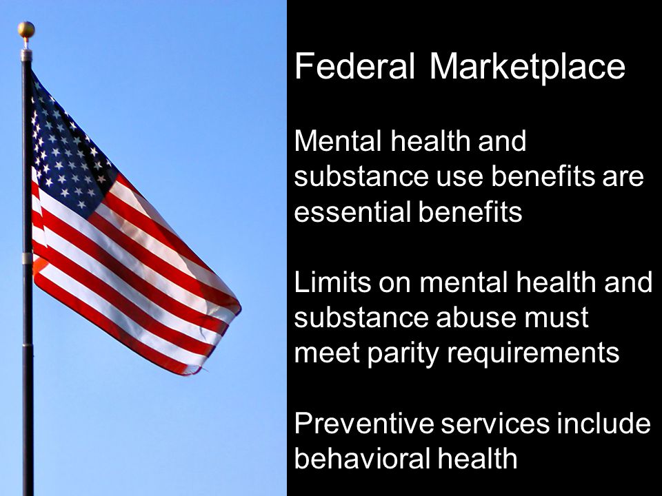 Federal Marketplace Mental health and substance use benefits are essential benefits Limits on mental health and substance abuse must meet parity requirements Preventive services include behavioral health