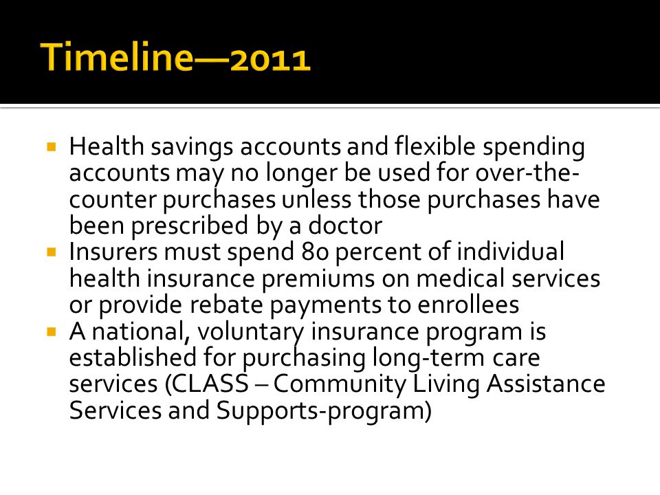  Health savings accounts and flexible spending accounts may no longer be used for over-the- counter purchases unless those purchases have been prescribed by a doctor  Insurers must spend 80 percent of individual health insurance premiums on medical services or provide rebate payments to enrollees  A national, voluntary insurance program is established for purchasing long-term care services (CLASS – Community Living Assistance Services and Supports-program)