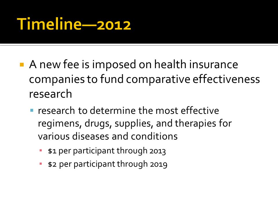  A new fee is imposed on health insurance companies to fund comparative effectiveness research  research to determine the most effective regimens, drugs, supplies, and therapies for various diseases and conditions ▪ $1 per participant through 2013 ▪ $2 per participant through 2019