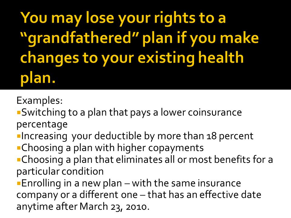 Examples:  Switching to a plan that pays a lower coinsurance percentage  Increasing your deductible by more than 18 percent  Choosing a plan with higher copayments  Choosing a plan that eliminates all or most benefits for a particular condition  Enrolling in a new plan – with the same insurance company or a different one – that has an effective date anytime after March 23, 2010.