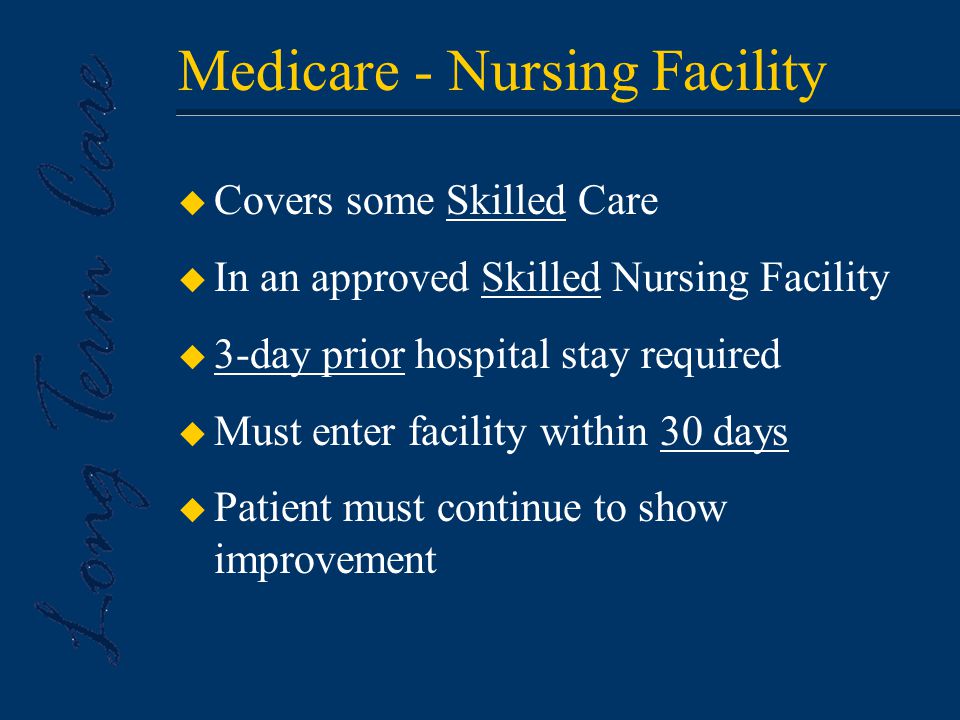 Medicare - Nursing Facility u Covers some Skilled Care u In an approved Skilled Nursing Facility u 3-day prior hospital stay required u Must enter facility within 30 days u Patient must continue to show improvement