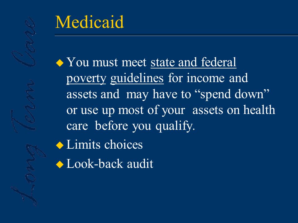 Medicaid u You must meet state and federal poverty guidelines for income and assets and may have to spend down or use up most of your assets on health care before you qualify.