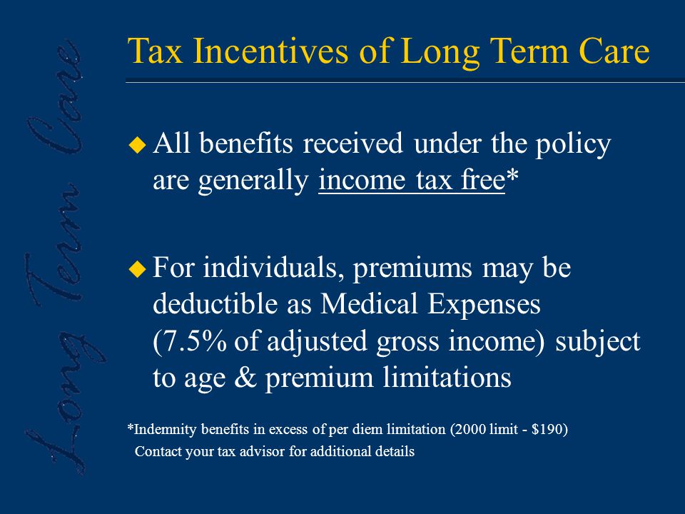u All benefits received under the policy are generally income tax free* u For individuals, premiums may be deductible as Medical Expenses (7.5% of adjusted gross income) subject to age & premium limitations *Indemnity benefits in excess of per diem limitation (2000 limit - $190) Contact your tax advisor for additional details Tax Incentives of Long Term Care