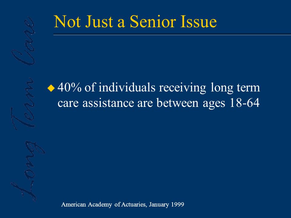 Not Just a Senior Issue u 40% of individuals receiving long term care assistance are between ages American Academy of Actuaries, January 1999