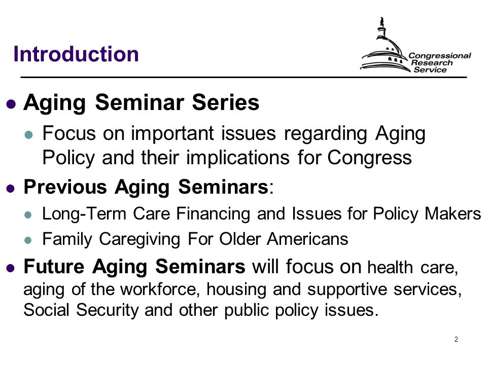 2 Introduction Aging Seminar Series Focus on important issues regarding Aging Policy and their implications for Congress Previous Aging Seminars: Long-Term Care Financing and Issues for Policy Makers Family Caregiving For Older Americans Future Aging Seminars will focus on health care, aging of the workforce, housing and supportive services, Social Security and other public policy issues.