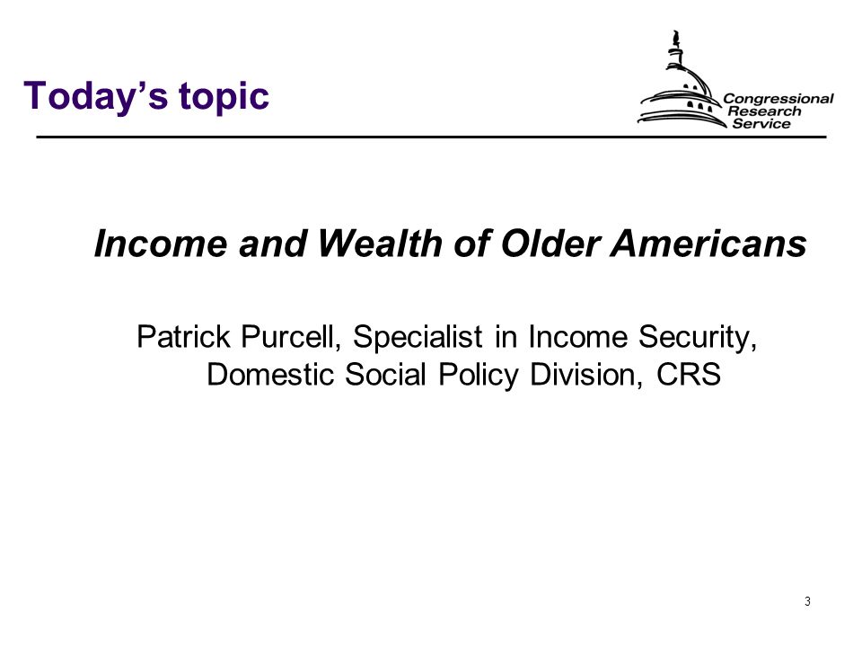 3 Today’s topic Income and Wealth of Older Americans Patrick Purcell, Specialist in Income Security, Domestic Social Policy Division, CRS