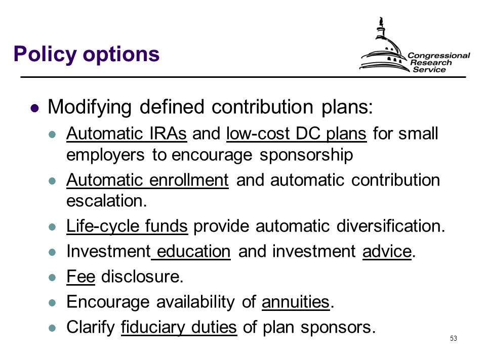 53 Policy options Modifying defined contribution plans: Automatic IRAs and low-cost DC plans for small employers to encourage sponsorship Automatic enrollment and automatic contribution escalation.