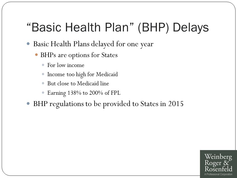 Basic Health Plan (BHP) Delays Basic Health Plans delayed for one year BHPs are options for States For low income Income too high for Medicaid But close to Medicaid line Earning 138% to 200% of FPL BHP regulations to be provided to States in 2015