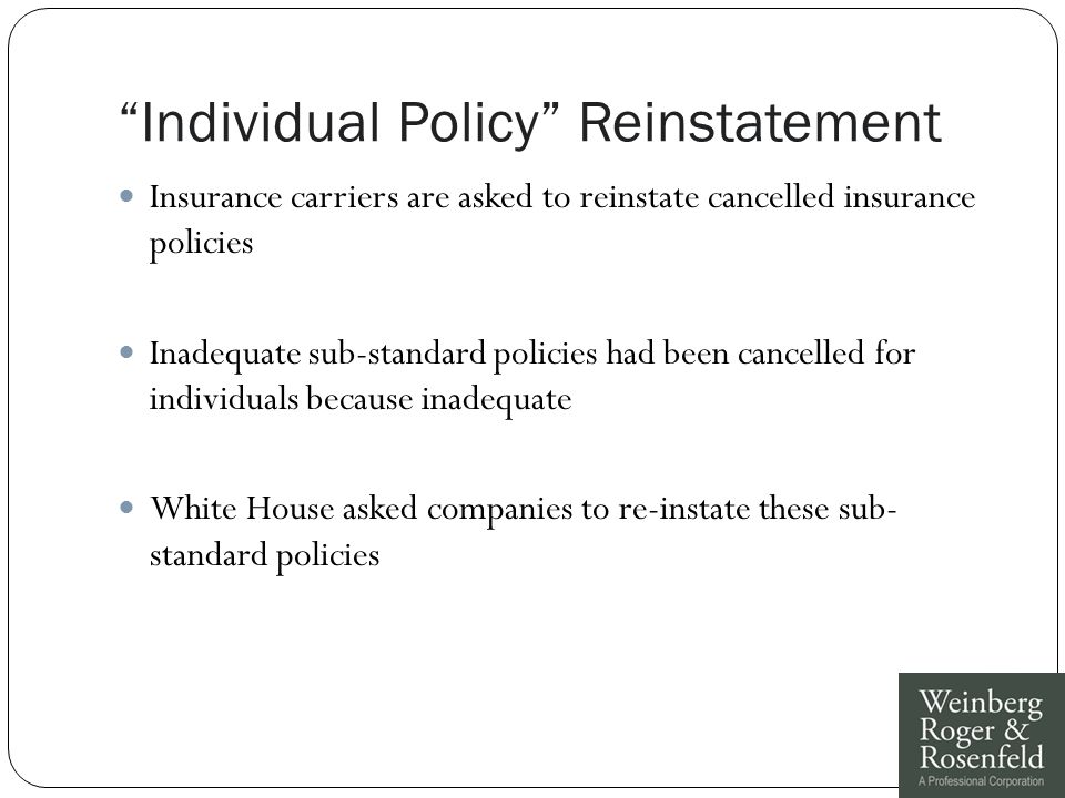 Individual Policy Reinstatement Insurance carriers are asked to reinstate cancelled insurance policies Inadequate sub-standard policies had been cancelled for individuals because inadequate White House asked companies to re-instate these sub- standard policies