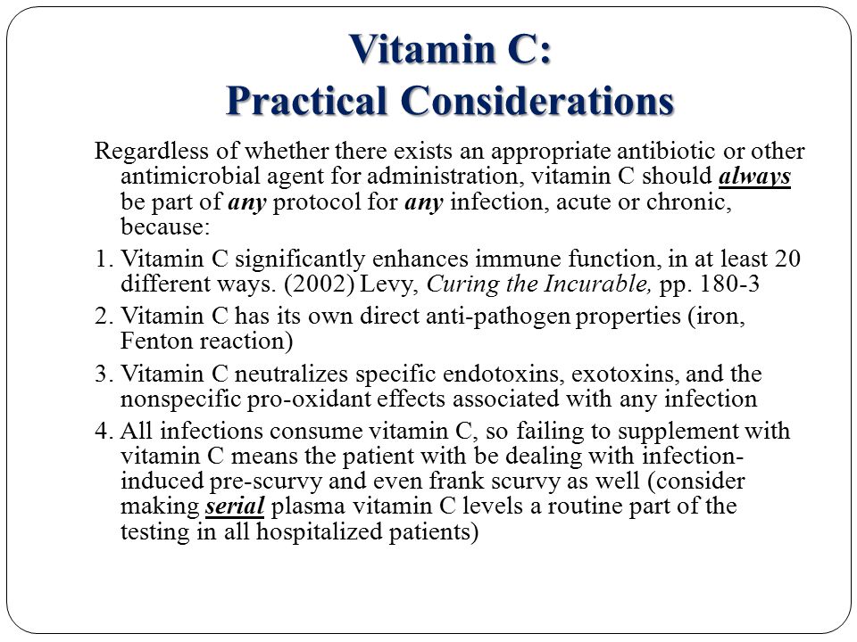 Vitamin C: Practical Considerations Regardless of whether there exists an appropriate antibiotic or other antimicrobial agent for administration, vitamin C should always be part of any protocol for any infection, acute or chronic, because: 1.