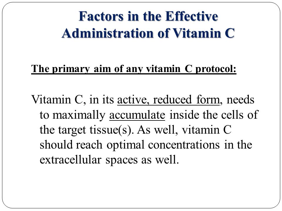 Factors in the Effective Administration of Vitamin C The primary aim of any vitamin C protocol: Vitamin C, in its active, reduced form, needs to maximally accumulate inside the cells of the target tissue(s).
