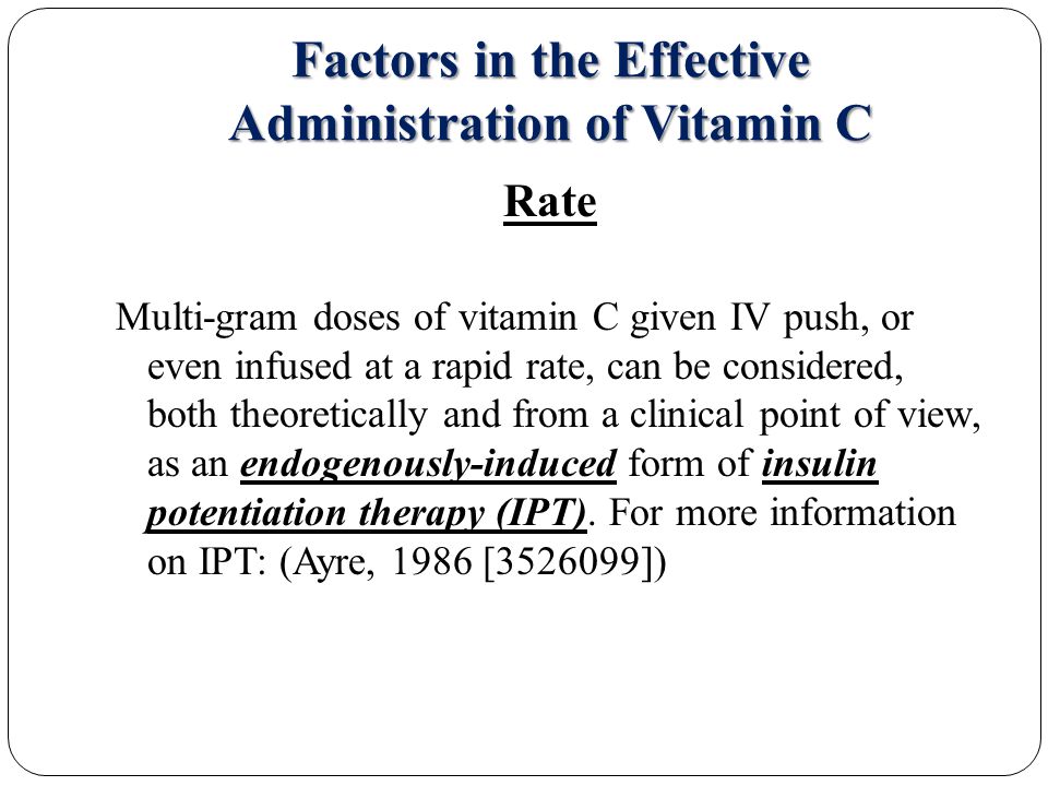 Factors in the Effective Administration of Vitamin C Rate Multi-gram doses of vitamin C given IV push, or even infused at a rapid rate, can be considered, both theoretically and from a clinical point of view, as an endogenously-induced form of insulin potentiation therapy (IPT).