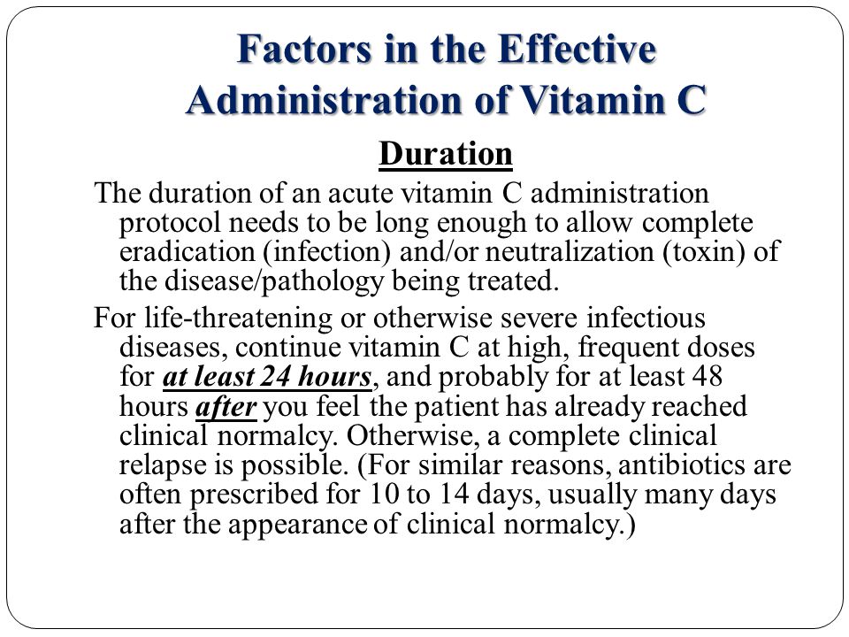 Factors in the Effective Administration of Vitamin C Duration The duration of an acute vitamin C administration protocol needs to be long enough to allow complete eradication (infection) and/or neutralization (toxin) of the disease/pathology being treated.