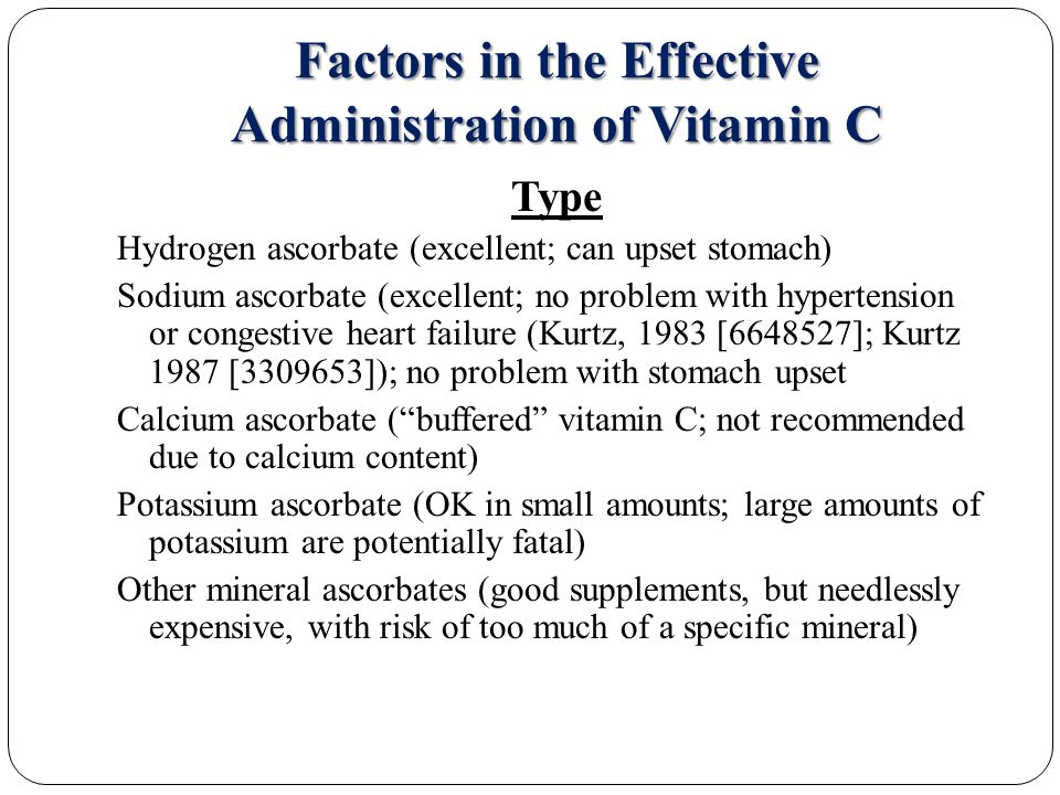 Factors in the Effective Administration of Vitamin C Type Hydrogen ascorbate (excellent; can upset stomach) Sodium ascorbate (excellent; no problem with hypertension or congestive heart failure (Kurtz, 1983 [ ]; Kurtz 1987 [ ]); no problem with stomach upset Calcium ascorbate ( buffered vitamin C; not recommended due to calcium content) Potassium ascorbate (OK in small amounts; large amounts of potassium are potentially fatal) Other mineral ascorbates (good supplements, but needlessly expensive, with risk of too much of a specific mineral)