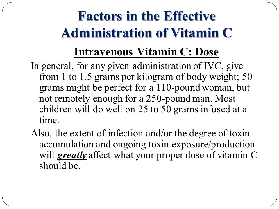 Factors in the Effective Administration of Vitamin C Intravenous Vitamin C: Dose In general, for any given administration of IVC, give from 1 to 1.5 grams per kilogram of body weight; 50 grams might be perfect for a 110-pound woman, but not remotely enough for a 250-pound man.