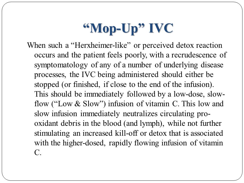 Mop-Up IVC When such a Herxheimer-like or perceived detox reaction occurs and the patient feels poorly, with a recrudescence of symptomatology of any of a number of underlying disease processes, the IVC being administered should either be stopped (or finished, if close to the end of the infusion).