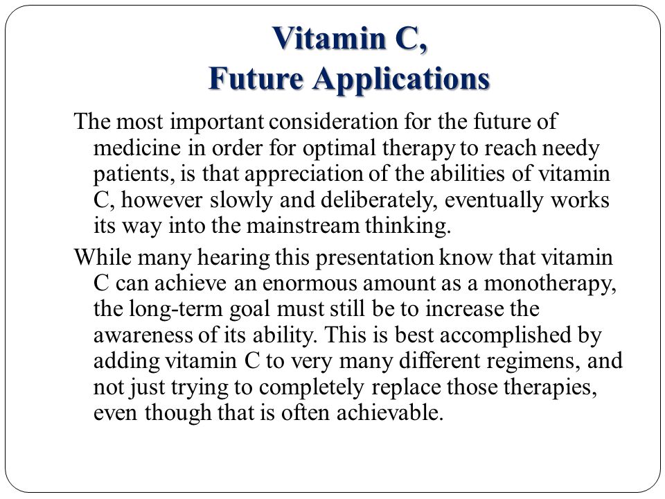 Vitamin C, Future Applications The most important consideration for the future of medicine in order for optimal therapy to reach needy patients, is that appreciation of the abilities of vitamin C, however slowly and deliberately, eventually works its way into the mainstream thinking.