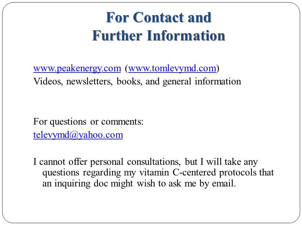 For Contact and Further Information   (  Videos, newsletters, books, and general information For questions or comments: I cannot offer personal consultations, but I will take any questions regarding my vitamin C-centered protocols that an inquiring doc might wish to ask me by  .