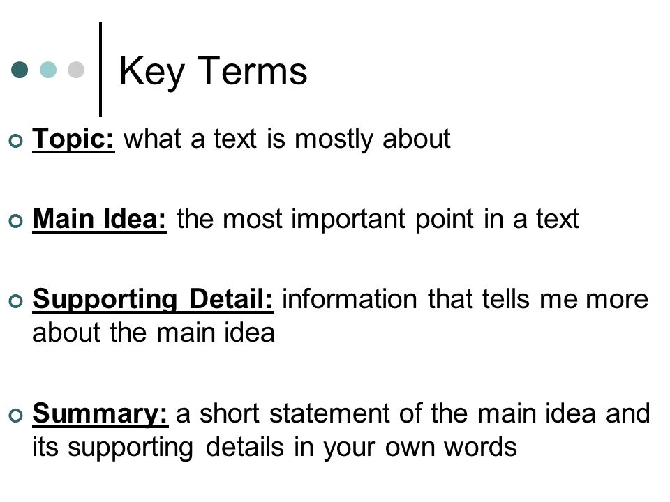 Key Terms Topic: what a text is mostly about Main Idea: the most important point in a text Supporting Detail: information that tells me more about the main idea Summary: a short statement of the main idea and its supporting details in your own words