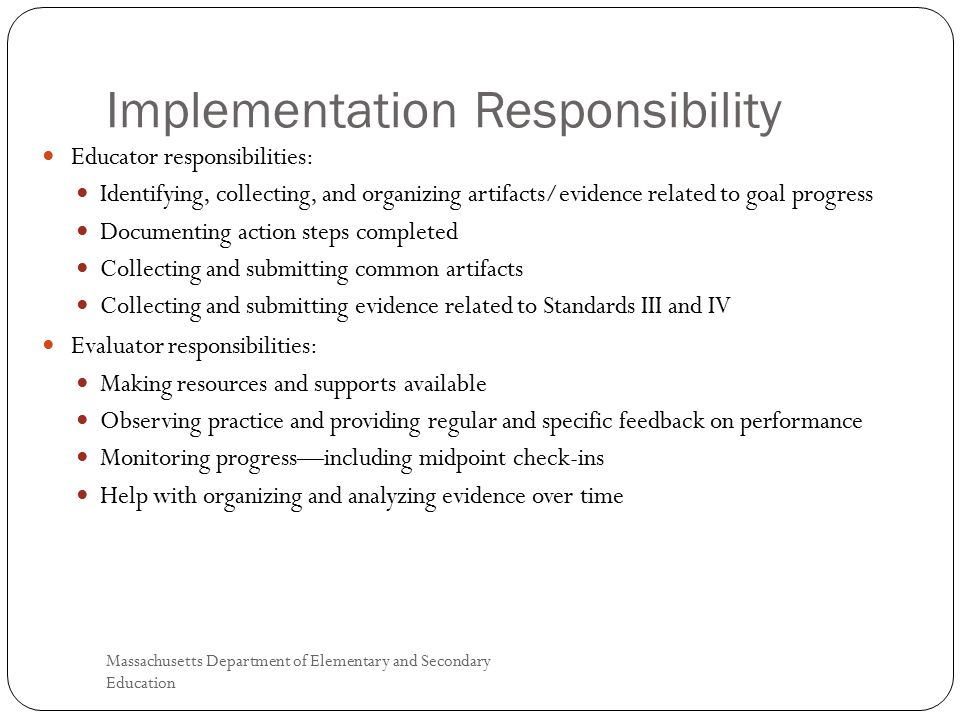 Implementation Responsibility Massachusetts Department of Elementary and Secondary Education 4 Educator responsibilities: Identifying, collecting, and organizing artifacts/evidence related to goal progress Documenting action steps completed Collecting and submitting common artifacts Collecting and submitting evidence related to Standards III and IV Evaluator responsibilities: Making resources and supports available Observing practice and providing regular and specific feedback on performance Monitoring progress—including midpoint check-ins Help with organizing and analyzing evidence over time