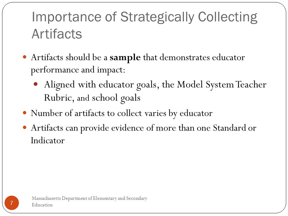 Importance of Strategically Collecting Artifacts Massachusetts Department of Elementary and Secondary Education 7 Artifacts should be a sample that demonstrates educator performance and impact: Aligned with educator goals, the Model System Teacher Rubric, and school goals Number of artifacts to collect varies by educator Artifacts can provide evidence of more than one Standard or Indicator