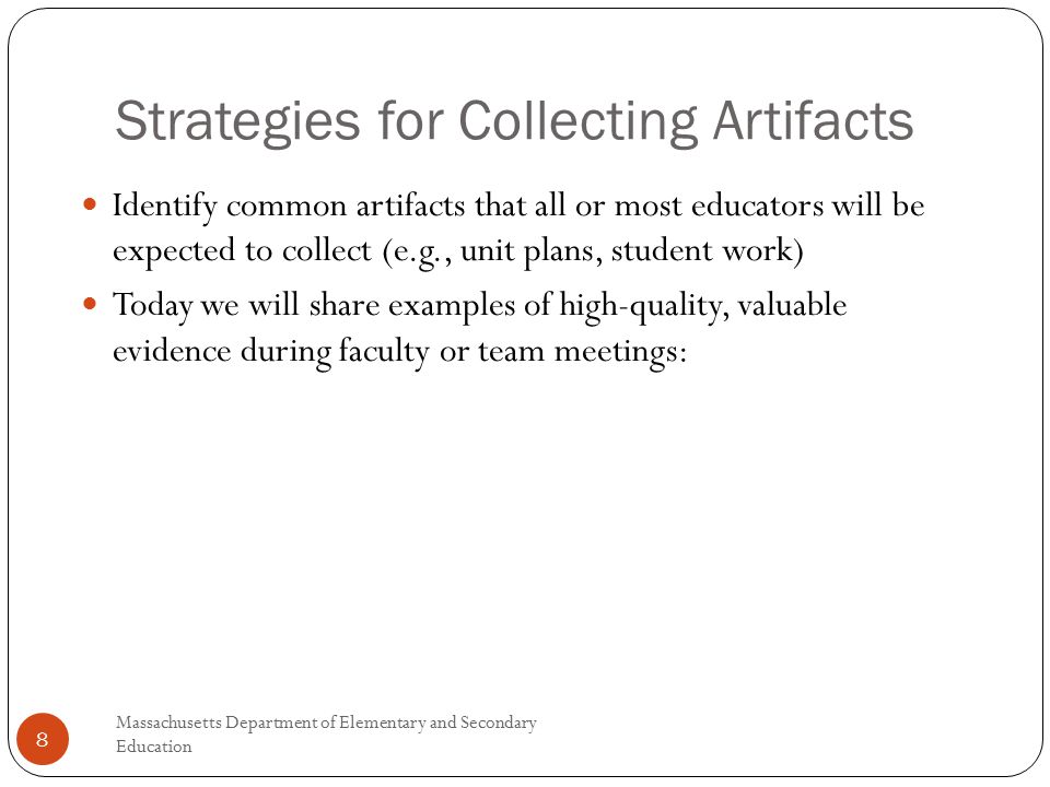 Strategies for Collecting Artifacts Massachusetts Department of Elementary and Secondary Education 8 Identify common artifacts that all or most educators will be expected to collect (e.g., unit plans, student work) Today we will share examples of high-quality, valuable evidence during faculty or team meetings: