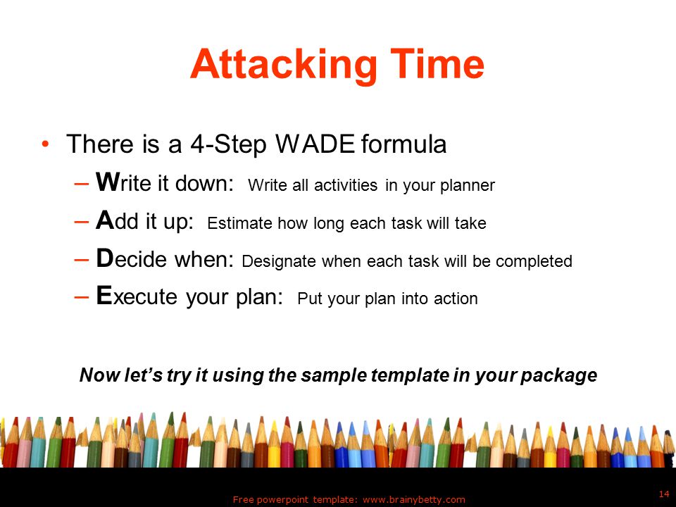 Free powerpoint template:   14 Attacking Time There is a 4-Step WADE formula –W rite it down: Write all activities in your planner –A dd it up: Estimate how long each task will take –D ecide when: Designate when each task will be completed –E xecute your plan: Put your plan into action Now let’s try it using the sample template in your package