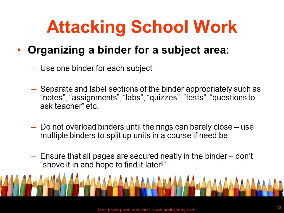 Free powerpoint template:   18 Attacking School Work Organizing a binder for a subject area: –Use one binder for each subject –Separate and label sections of the binder appropriately such as notes , assignments , labs , quizzes , tests , questions to ask teacher etc.