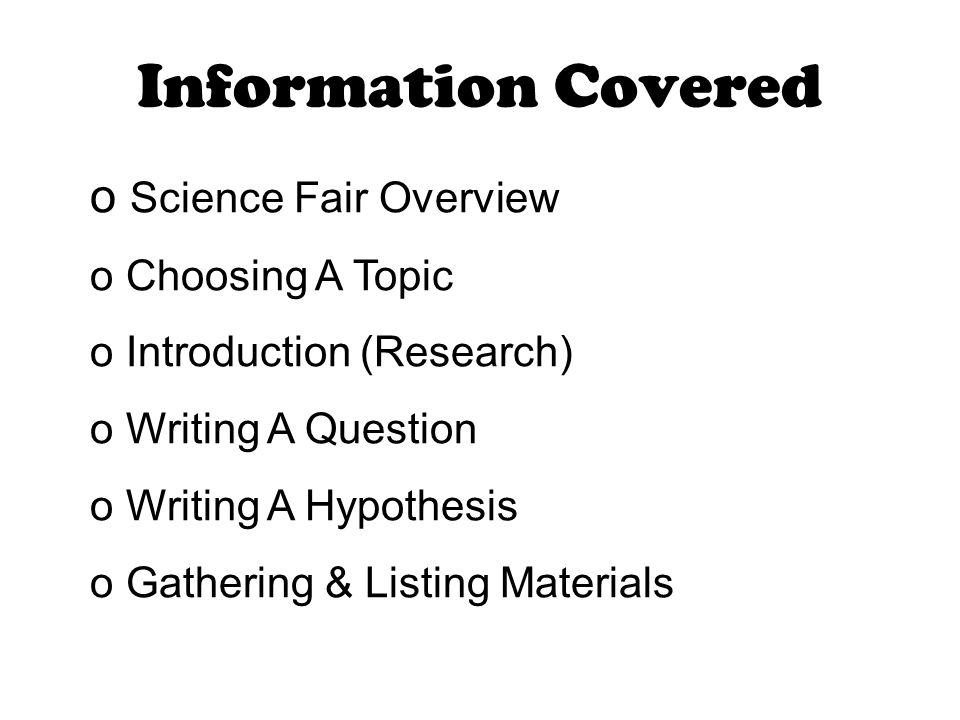 Information Covered o Science Fair Overview o Choosing A Topic o Introduction (Research) o Writing A Question o Writing A Hypothesis o Gathering & Listing Materials