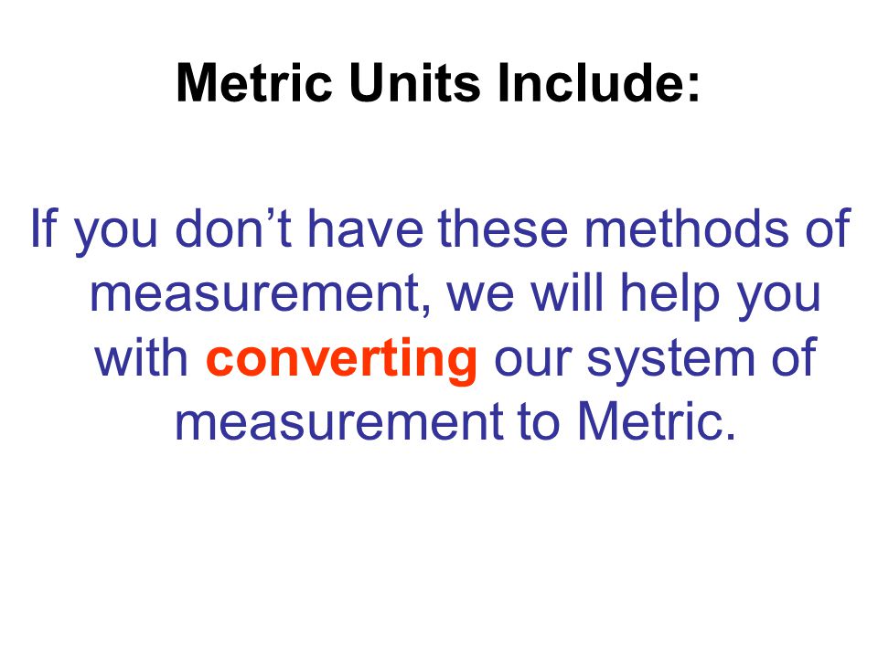 Metric Units Include: If you don’t have these methods of measurement, we will help you with converting our system of measurement to Metric.