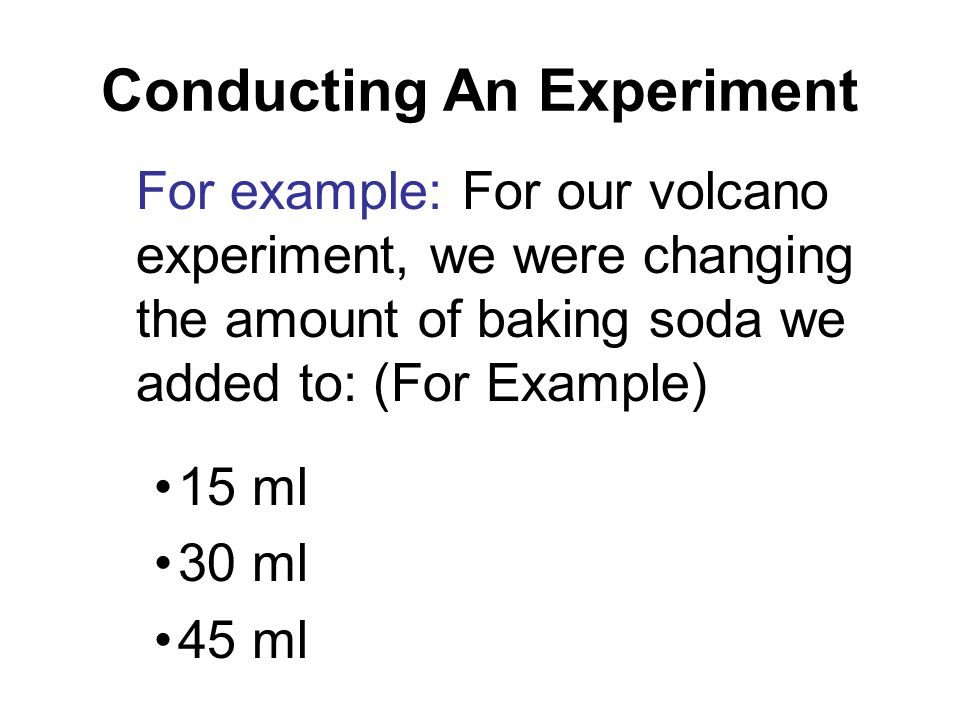 Conducting An Experiment For example: For our volcano experiment, we were changing the amount of baking soda we added to: (For Example) 15 ml 30 ml 45 ml