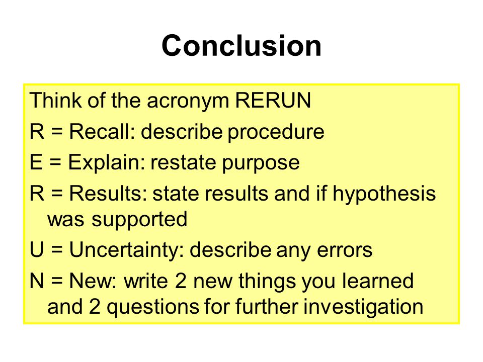 Conclusion Think of the acronym RERUN R = Recall: describe procedure E = Explain: restate purpose R = Results: state results and if hypothesis was supported U = Uncertainty: describe any errors N = New: write 2 new things you learned and 2 questions for further investigation
