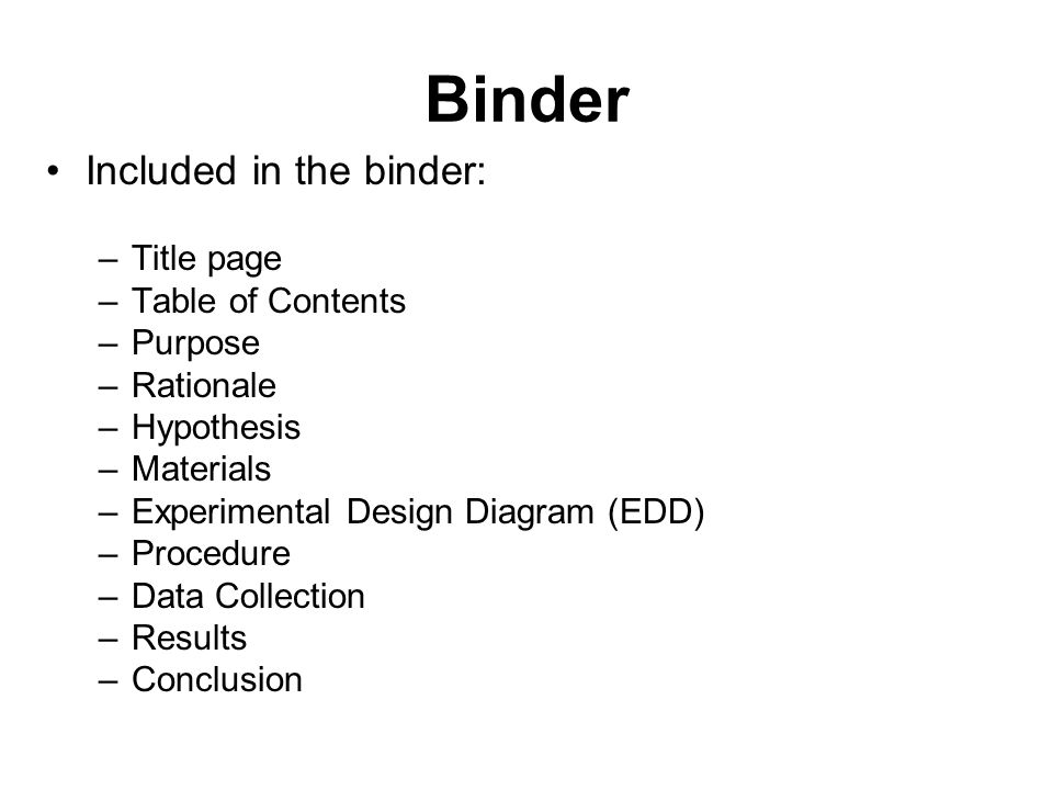 Binder Included in the binder: –Title page –Table of Contents –Purpose –Rationale –Hypothesis –Materials –Experimental Design Diagram (EDD) –Procedure –Data Collection –Results –Conclusion