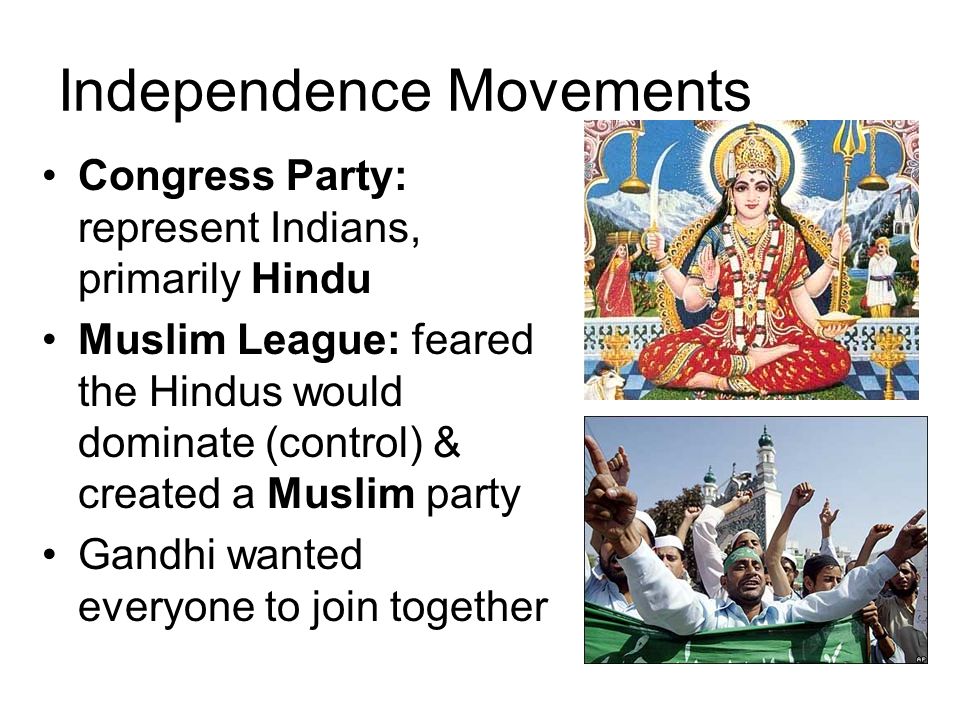 Independence Movements Congress Party: represent Indians, primarily Hindu Muslim League: feared the Hindus would dominate (control) & created a Muslim party Gandhi wanted everyone to join together