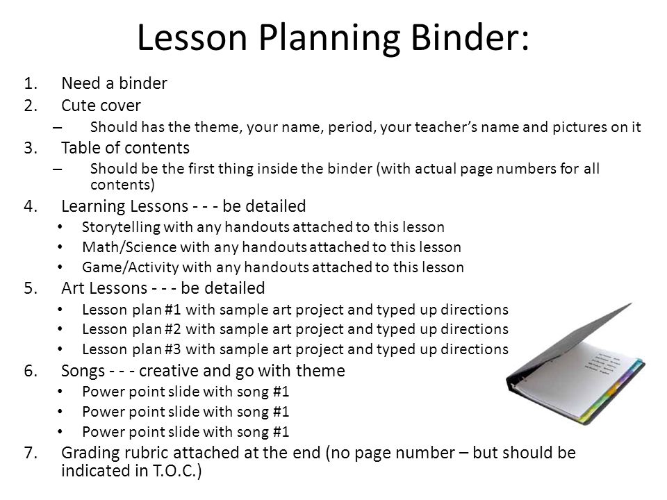 Lesson Planning Binder: 1.Need a binder 2.Cute cover – Should has the theme, your name, period, your teacher’s name and pictures on it 3.Table of contents – Should be the first thing inside the binder (with actual page numbers for all contents) 4.Learning Lessons be detailed Storytelling with any handouts attached to this lesson Math/Science with any handouts attached to this lesson Game/Activity with any handouts attached to this lesson 5.Art Lessons be detailed Lesson plan #1 with sample art project and typed up directions Lesson plan #2 with sample art project and typed up directions Lesson plan #3 with sample art project and typed up directions 6.Songs creative and go with theme Power point slide with song #1 7.Grading rubric attached at the end (no page number – but should be indicated in T.O.C.)