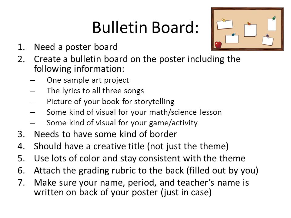 Bulletin Board: 1.Need a poster board 2.Create a bulletin board on the poster including the following information: – One sample art project – The lyrics to all three songs – Picture of your book for storytelling – Some kind of visual for your math/science lesson – Some kind of visual for your game/activity 3.Needs to have some kind of border 4.Should have a creative title (not just the theme) 5.Use lots of color and stay consistent with the theme 6.Attach the grading rubric to the back (filled out by you) 7.Make sure your name, period, and teacher’s name is written on back of your poster (just in case)