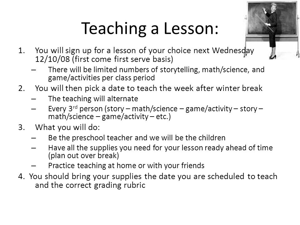 Teaching a Lesson: 1.You will sign up for a lesson of your choice next Wednesday 12/10/08 (first come first serve basis) – There will be limited numbers of storytelling, math/science, and game/activities per class period 2.You will then pick a date to teach the week after winter break – The teaching will alternate – Every 3 rd person (story – math/science – game/activity – story – math/science – game/activity – etc.) 3.What you will do: – Be the preschool teacher and we will be the children – Have all the supplies you need for your lesson ready ahead of time (plan out over break) – Practice teaching at home or with your friends 4.