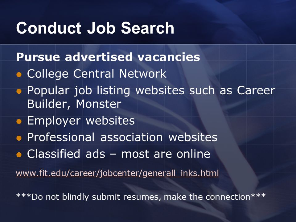 Conduct Job Search Pursue advertised vacancies College Central Network Popular job listing websites such as Career Builder, Monster Employer websites Professional association websites Classified ads – most are online   ***Do not blindly submit resumes, make the connection***