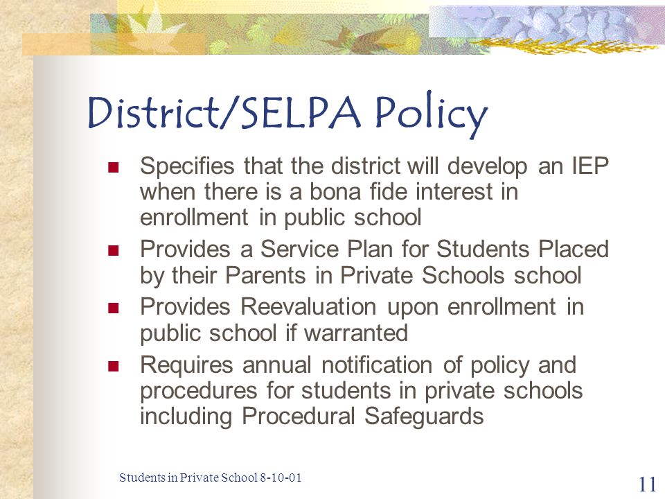 Students in Private School District/SELPA Policy Specifies that the district will develop an IEP when there is a bona fide interest in enrollment in public school Provides a Service Plan for Students Placed by their Parents in Private Schools school Provides Reevaluation upon enrollment in public school if warranted Requires annual notification of policy and procedures for students in private schools including Procedural Safeguards