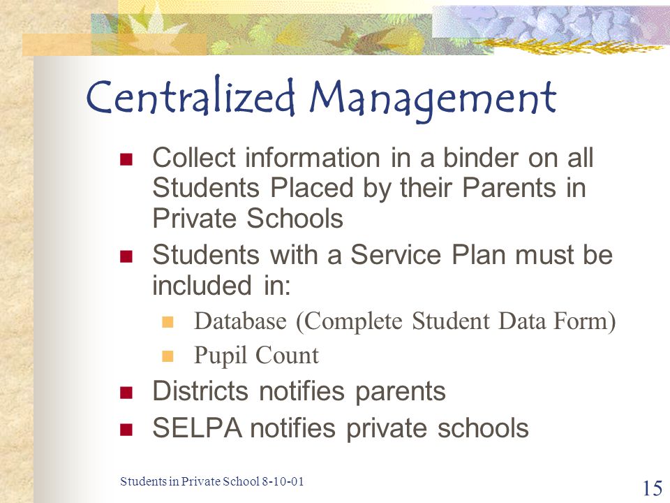 Students in Private School Centralized Management Collect information in a binder on all Students Placed by their Parents in Private Schools Students with a Service Plan must be included in: Database (Complete Student Data Form) Pupil Count Districts notifies parents SELPA notifies private schools