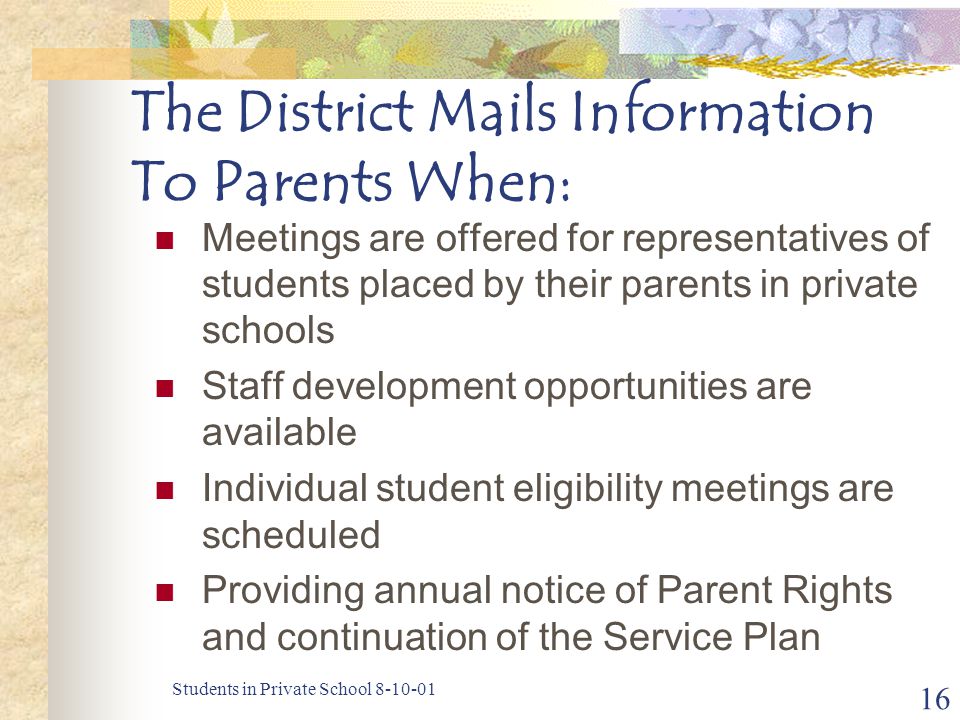 Students in Private School The District Mails Information To Parents When: Meetings are offered for representatives of students placed by their parents in private schools Staff development opportunities are available Individual student eligibility meetings are scheduled Providing annual notice of Parent Rights and continuation of the Service Plan