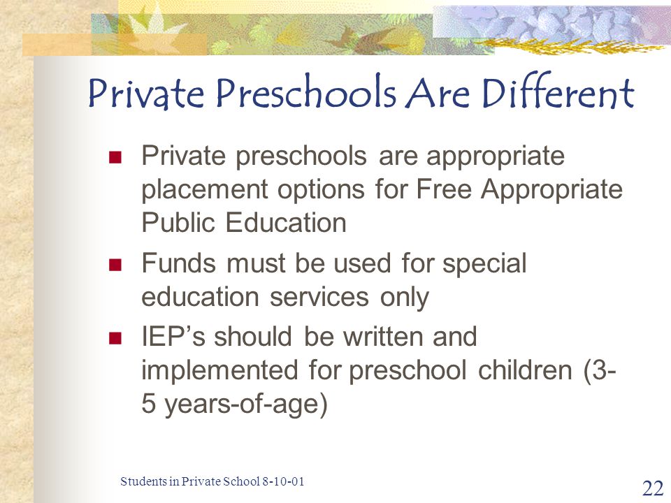 Students in Private School Private Preschools Are Different Private preschools are appropriate placement options for Free Appropriate Public Education Funds must be used for special education services only IEP’s should be written and implemented for preschool children (3- 5 years-of-age)