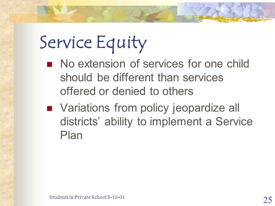 Students in Private School Service Equity No extension of services for one child should be different than services offered or denied to others Variations from policy jeopardize all districts’ ability to implement a Service Plan