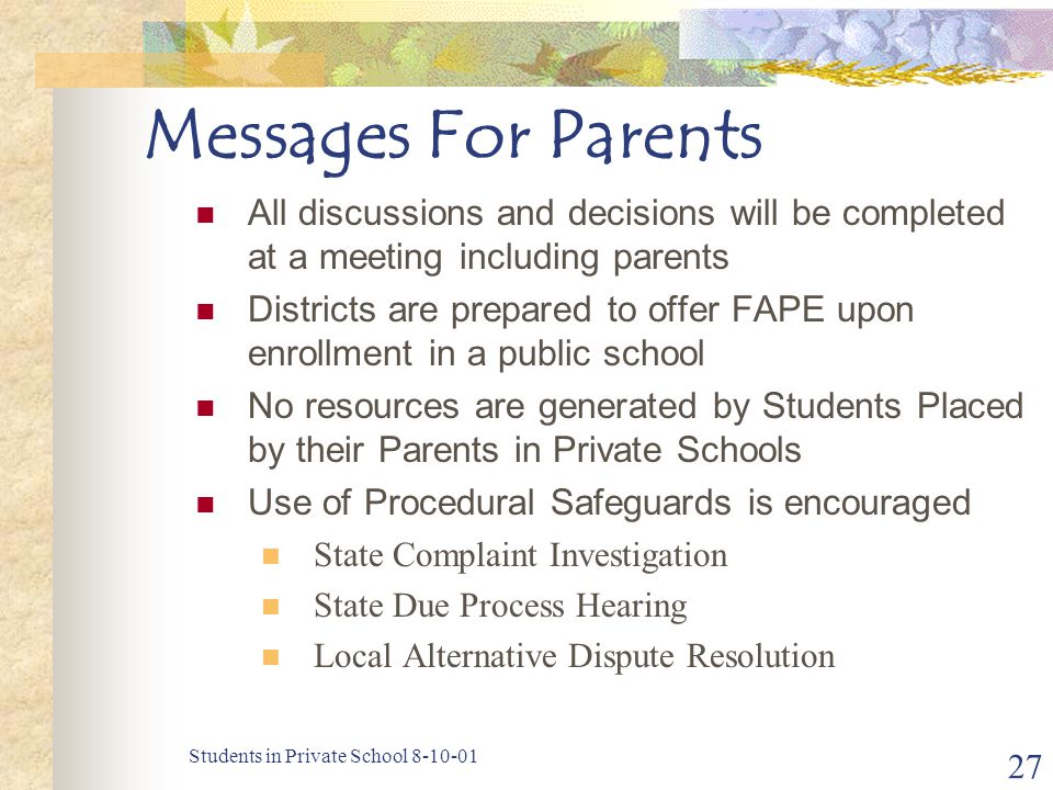 Students in Private School Messages For Parents All discussions and decisions will be completed at a meeting including parents Districts are prepared to offer FAPE upon enrollment in a public school No resources are generated by Students Placed by their Parents in Private Schools Use of Procedural Safeguards is encouraged State Complaint Investigation State Due Process Hearing Local Alternative Dispute Resolution